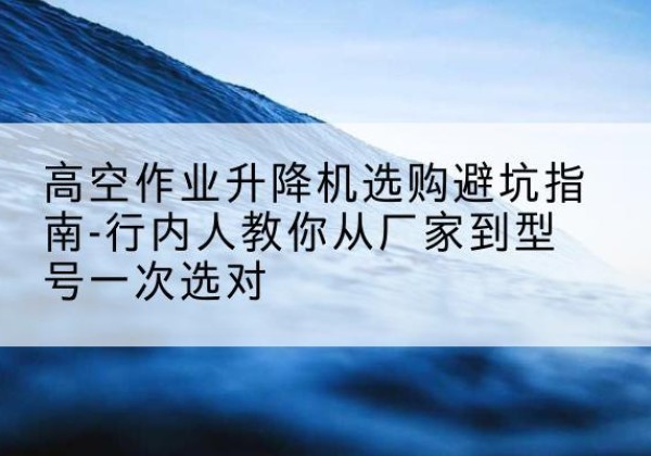大方升降平台厂家-高空作业升降机选购避坑指南-行内人教你从厂家到型号一次选对