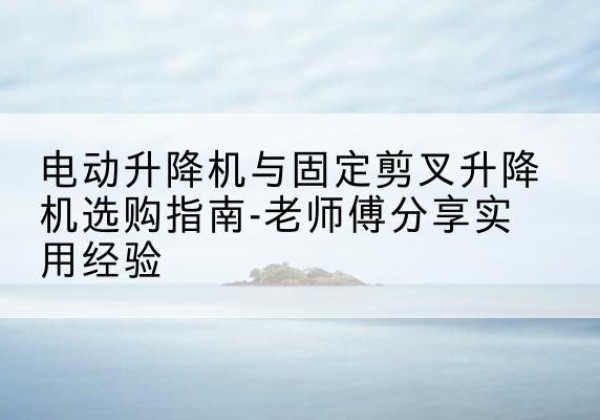 大方电动升降机怎么选-电动升降机与固定剪叉升降机选购指南-老师傅分享实用经验