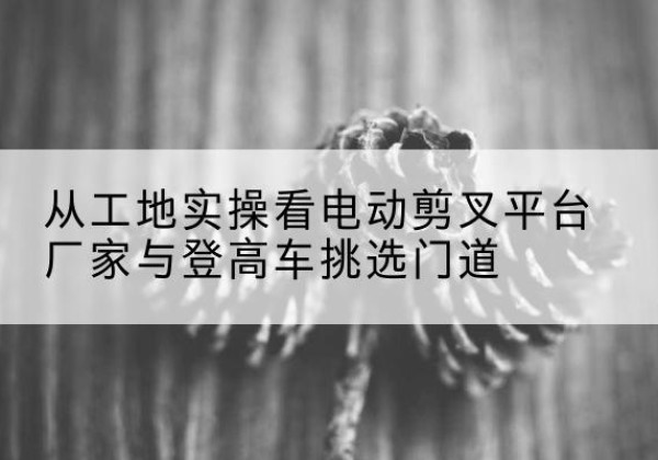 大方电动剪叉升降平台厂家-从工地实操看电动剪叉平台厂家与登高车挑选门道